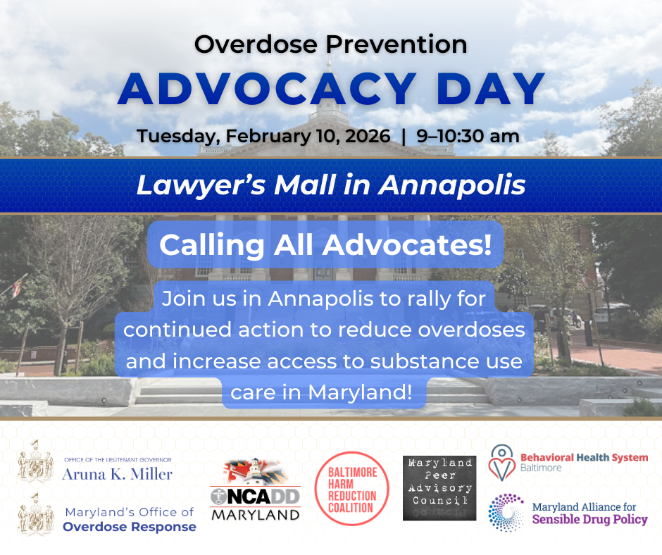 Overdose Prevention Advocacy Day. Tuesday, February 10, 2026. 9 am to 10:30 am. Lawyer’s Mall in Annapolis. Calling All Advocates! Join us in Annapolis to rally for continued action to reduce overdoses and increase access to substance use care in Maryland! Organizers: Office of the Lieutenant Governor Aruna K. Miller, Maryland's Office of Overdose Response, Behavioral Health Systems Baltimore, Maryland Alliance for Sensible Drug Policy, Baltimore Harm Reduction Coalition, Maryland Peer Advisory Council, and NCADD Maryland.