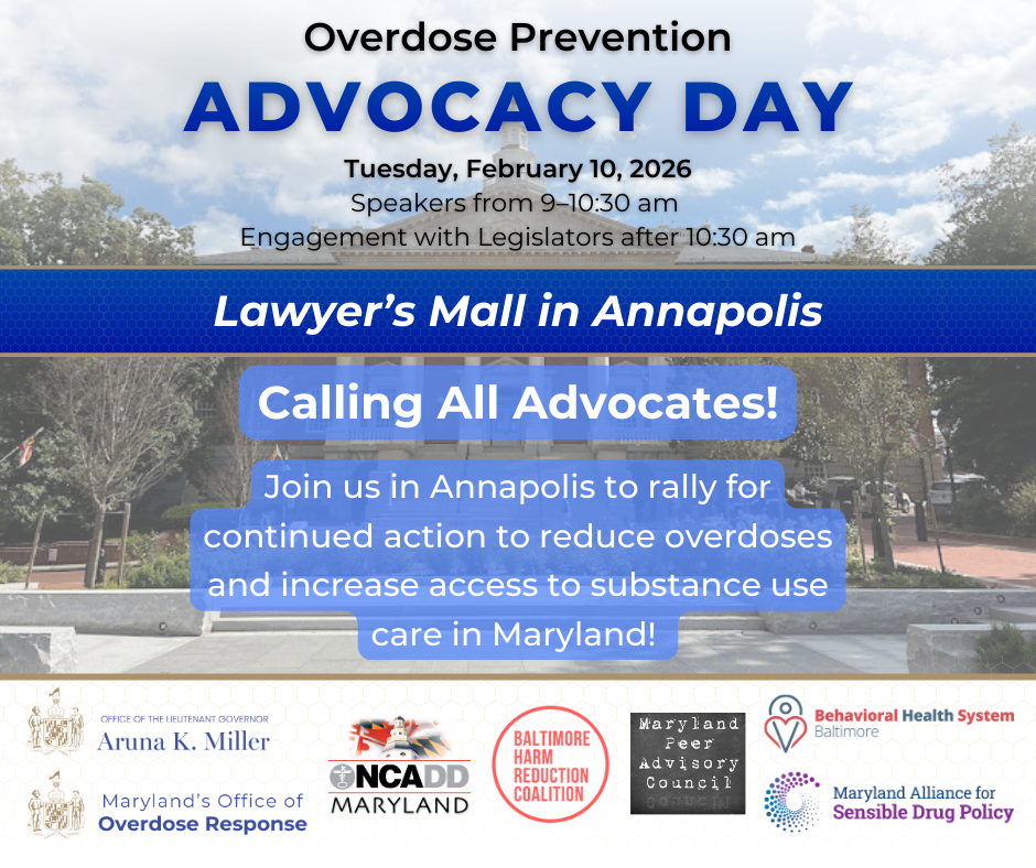 Overdose Prevention Advocacy Day. Tuesday, February 10, 2026. Speakers from 9 am to 10:30 am. Engagement with Legislators after 10:30 am. Lawyer’s Mall in Annapolis. Calling All Advocates! Join us in Annapolis to rally for continued action to reduce overdoses and increase access to substance use care in Maryland! To register, visit https://forms.gle/Jzwnt5MrcUyUXr5f9. Orgnaisers. Office of the Lieutenant Governor Aruna K. Miller, Maryland's Office of Overdose Response, Behavioral Health Systems Baltimore, Maryland Alliance for Sensible Drug Policy, Baltimore Harm Reduction Coalition, Maryland Peer Advisory Council, and NCADD Maryland.